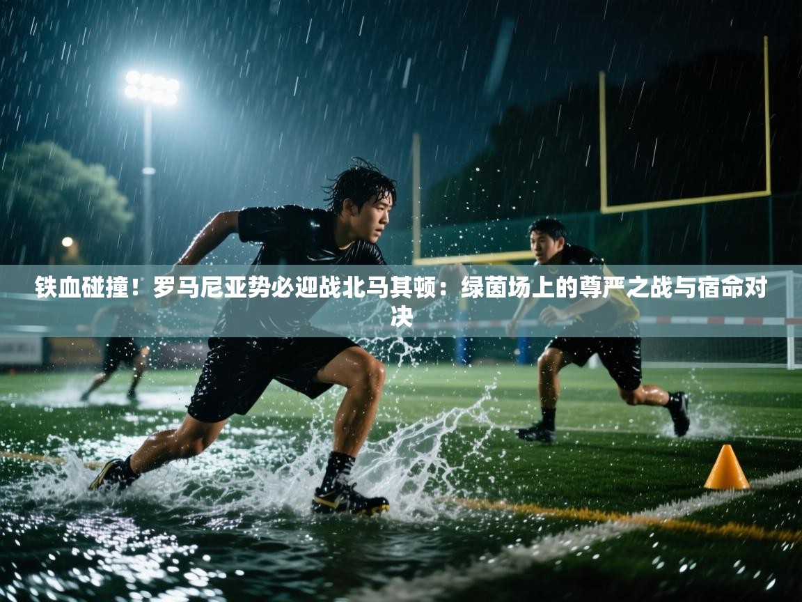 铁血碰撞！罗马尼亚势必迎战北马其顿：绿茵场上的尊严之战与宿命对决